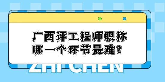 廣西評工程師職稱哪一個環節最難？